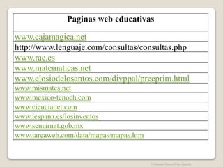 Paginas web educativas

www.cajamagica.net
http://www.lenguaje.com/consultas/consultas.php
www.rae.es
www.matematicas.net
www.elosiodelosantos.com/divppal/preeprim.html
www.mismates.net
www.mexico-tenoch.com
www.ciencianet.com
www.iespana.es/losinventos
www.semarnat.gob.mx
www.tareaweb.com/data/mapas/mapas.htm


                                        Profesora Reyna Piña Ugalde
 