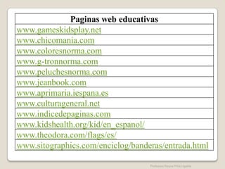 Paginas web educativas
www.gameskidsplay.net
www.chicomania.com
www.coloresnorma.com
www.g-tronnorma.com
www.peluchesnorma.com
www.jeanbook.com
www.aprimaria.iespana.es
www.culturageneral.net
www.indicedepaginas.com
www.kidshealth.org/kid/en_espanol/
www.theodora.com/flags/es/
www.sitographics.com/enciclog/banderas/entrada.html

                                   Profesora Reyna Piña Ugalde
 