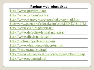 Paginas web educativas
http://www.proverbia.net
http://www.xe.com/ucc/es
http://www.e-travelware.com/zzhorasymed.htm
http://www.puntoprofesional.com/util/MEDIDAS.HTM
http://www.culturageneral.net
http://www.derechosdelainfancia.org
http://www.diccionarios.com
http://dictionary.reference.com
http://www.elmundo.es/diccionarios
http://buscon.rae.es/draeI
http://www.aldeaeducativa.com/aldea/ambiente.asp
http://www.ecoportal.net

                                  Profesora Reyna Piña Ugalde
 