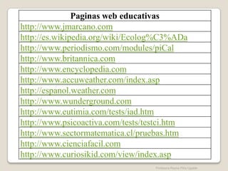 Paginas web educativas
http://www.jmarcano.com
http://es.wikipedia.org/wiki/Ecolog%C3%ADa
http://www.periodismo.com/modules/piCal
http://www.britannica.com
http://www.encyclopedia.com
http://www.accuweather.com/index.asp
http://espanol.weather.com
http://www.wunderground.com
http://www.eutimia.com/tests/iad.htm
http://www.psicoactiva.com/tests/testci.htm
http://www.sectormatematica.cl/pruebas.htm
http://www.cienciafacil.com
http://www.curiosikid.com/view/index.asp
                                  Profesora Reyna Piña Ugalde
 