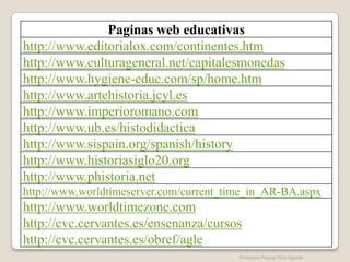 Paginas web educativas
http://www.editorialox.com/continentes.htm
http://www.culturageneral.net/capitalesmonedas
http://www.hygiene-educ.com/sp/home.htm
http://www.artehistoria.jcyl.es
http://www.imperioromano.com
http://www.ub.es/histodidactica
http://www.sispain.org/spanish/history
http://www.historiasiglo20.org
http://www.phistoria.net
http://www.worldtimeserver.com/current_time_in_AR-BA.aspx
http://www.worldtimezone.com
http://cvc.cervantes.es/ensenanza/cursos
http://cvc.cervantes.es/obref/agle
                                         Profesora Reyna Piña Ugalde
 