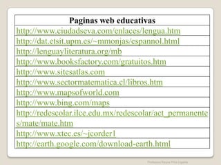 Paginas web educativas
http://www.ciudadseva.com/enlaces/lengua.htm
http://dat.etsit.upm.es/~mmonjas/espannol.html
http://lenguayliteratura.org/mb
http://www.booksfactory.com/gratuitos.htm
http://www.sitesatlas.com
http://www.sectormatematica.cl/libros.htm
http://www.mapsofworld.com
http://www.bing.com/maps
http://redescolar.ilce.edu.mx/redescolar/act_permanente
s/mate/mate.htm
http://www.xtec.es/~jcorder1
http://earth.google.com/download-earth.html
                                     Profesora Reyna Piña Ugalde
 