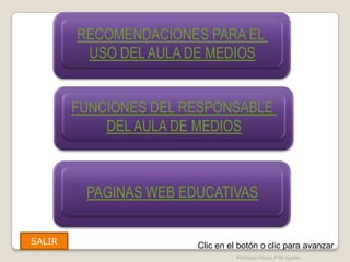 RECOMENDACIONES PARA EL
                FUNCIONES DEL RESPONSABLE

         USO DEL AULA DE MEDIOS
                    DEL AULA DE MEDIOS




        FUNCIONES DEL RESPONSABLE
                FUNCIONES DEL RESPONSABLE

            DEL AULA DE MEDIOS
                    DEL AULA DE MEDIOS




         PAGINAS WEB EDUCATIVAS
                FUNCIONES DEL RESPONSABLE
                    DEL AULA DE MEDIOS




SALIR                                 Clic en el botón o clic para avanzar
                                                Profesora Reyna Piña Ugalde
 