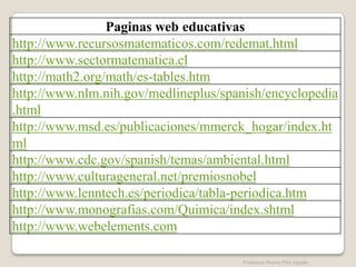 Paginas web educativas
http://www.recursosmatematicos.com/redemat.html
http://www.sectormatematica.cl
http://math2.org/math/es-tables.htm
http://www.nlm.nih.gov/medlineplus/spanish/encyclopedia
.html
http://www.msd.es/publicaciones/mmerck_hogar/index.ht
ml
http://www.cdc.gov/spanish/temas/ambiental.html
http://www.culturageneral.net/premiosnobel
http://www.lenntech.es/periodica/tabla-periodica.htm
http://www.monografias.com/Quimica/index.shtml
http://www.webelements.com

                                      Profesora Reyna Piña Ugalde
 