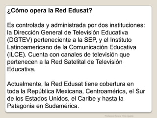 ¿Cómo opera la Red Edusat?

Es controlada y administrada por dos instituciones:
la Dirección General de Televisión Educativa
(DGTEV) perteneciente a la SEP, y el Instituto
Latinoamericano de la Comunicación Educativa
(ILCE). Cuenta con canales de televisión que
pertenecen a la Red Satelital de Televisión
Educativa.

Actualmente, la Red Edusat tiene cobertura en
toda la República Mexicana, Centroamérica, el Sur
de los Estados Unidos, el Caribe y hasta la
Patagonia en Sudamérica.
                                    Profesora Reyna Piña Ugalde
 