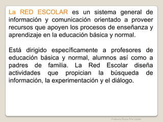 La RED ESCOLAR es un sistema general de
información y comunicación orientado a proveer
recursos que apoyen los procesos de enseñanza y
aprendizaje en la educación básica y normal.

Está dirigido específicamente a profesores de
educación básica y normal, alumnos así como a
padres de familia. La Red Escolar diseña
actividades que propician la búsqueda de
información, la experimentación y el diálogo.




                                 Profesora Reyna Piña Ugalde
 