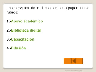 Los servicios de red escolar se agrupan en 4
rubros:

1.-Apoyo académico

2.-Biblioteca digital

3.-Capacitación

4.-Difusión




                               Profesora Reyna Piña Ugalde
 