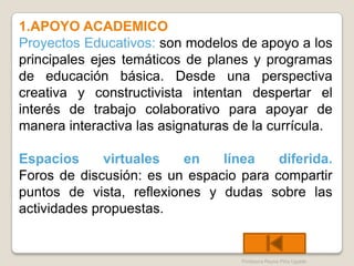 1.APOYO ACADEMICO
Proyectos Educativos: son modelos de apoyo a los
principales ejes temáticos de planes y programas
de educación básica. Desde una perspectiva
creativa y constructivista intentan despertar el
interés de trabajo colaborativo para apoyar de
manera interactiva las asignaturas de la currícula.

Espacios      virtuales   en   línea    diferida.
Foros de discusión: es un espacio para compartir
puntos de vista, reflexiones y dudas sobre las
actividades propuestas.


                                    Profesora Reyna Piña Ugalde
 