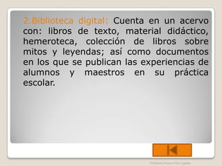 2.Biblioteca digital: Cuenta en un acervo
con: libros de texto, material didáctico,
hemeroteca, colección de libros sobre
mitos y leyendas; así como documentos
en los que se publican las experiencias de
alumnos y maestros en su práctica
escolar.




                            Profesora Reyna Piña Ugalde
 