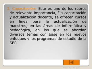 3. Capacitación: Este es uno de los rubros
 de relevante importancia, "la capacitación
 y actualización docente, se ofrecen cursos
 en línea para la actualización de
 maestros, en las áreas de informática y
 pedagógica, en los que se abordan
 diversos temas con base en los nuevos
 enfoques y los programas de estudio de la
 SEP.




                              Profesora Reyna Piña Ugalde
 