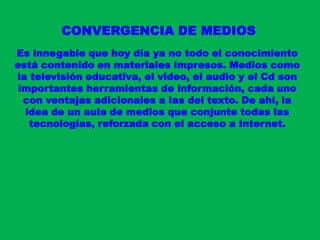 CONVERGENCIA DE MEDIOSEs innegable que hoy día ya no todo el conocimiento está contenido en materiales impresos. Medios como la televisión educativa, el video, el audio y el Cd son importantes herramientas de información, cada uno con ventajas adicionales a las del texto. De ahí, la idea de un aula de medios que conjunte todas las tecnologías, reforzada con el acceso a Internet.