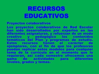 RECURSOS EDUCATIVOSProyectos colaborativosLos proyectos colaborativos de Red Escolar han sido desarrollados por expertos en las diferentes asignaturas, y refuerzan de un modo creativo y pedagógico los contenidos temáticos del Plan y programas de estudio. Estos recursos tienen el carácter de ejemplares, con el fin de que los profesores puedan replicar estos modelos para cualquier tema de la currícula en el momento que lo requieran, así cada semestre ofrecemos una gama de actividades para diferentes niveles, grados y temas. 