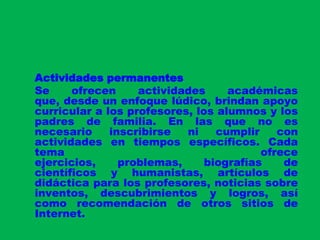 Actividades permanentesSe ofrecen actividades académicas que, desde un enfoque lúdico, brindan apoyo curricular a los profesores, los alumnos y los padres de familia. En las que no es necesario inscribirse ni cumplir con actividades en tiempos específicos. Cada tema ofrece ejercicios, problemas, biografías de científicos y humanistas, artículos de didáctica para los profesores, noticias sobre inventos, descubrimientos y logros, así como recomendación de otros sitios de Internet.