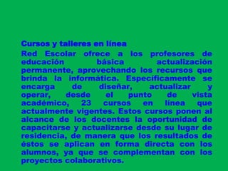 Cursos y talleres en líneaRed Escolar ofrece a los profesores de educación básica actualización permanente, aprovechando los recursos que brinda la informática. Específicamente se encarga de diseñar, actualizar y operar, desde el punto de vista académico, 23 cursos en línea que actualmente vigentes. Estos cursos ponen al alcance de los docentes la oportunidad de capacitarse y actualizarse desde su lugar de residencia, de manera que los resultados de éstos se aplican en forma directa con los alumnos, ya que se complementan con los proyectos colaborativos.