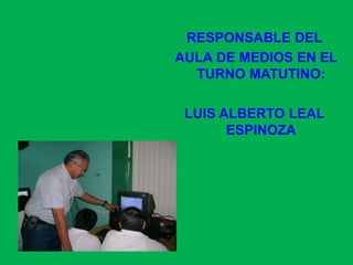 RESPONSABLE DEL AULA DE MEDIOS EN EL TURNO MATUTINO:LUIS ALBERTO LEAL ESPINOZA