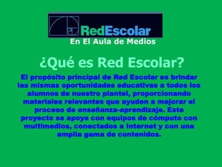 En El Aula de Medios¿Qué es Red Escolar?El propósito principal de Red Escolar es brindar las mismas oportunidades educativas a todos los alumnos de nuestro plantel, proporcionando materiales relevantes que ayuden a mejorar el proceso de enseñanza-aprendizaje. Este proyecto se apoya con equipos de cómputo con multimedios, conectados a Internet y con una amplia gama de contenidos.