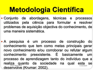 Metodologia Científica
 Conjunto de abordagens, técnicas e processos
utilizados pela ciência para formular e resolver
problemas de aquisição objectiva do conhecimento, de
uma maneira sistemática.
 A pesquisa é um processo de construção do
conhecimento que tem como metas principais gerar
novo conhecimento e/ou corroborar ou refutar algum
conhecimento preexistente. É basicamente um
processo de aprendizagem tanto do indivíduo que a
realiza quanto da sociedade na qual esta se
desenvolve (Krumar: 2002).
7/24/2024
Helio Nganhane
 