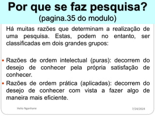 Por que se faz pesquisa?
(pagina.35 do modulo)
Há muitas razões que determinam a realização de
uma pesquisa. Estas, podem no entanto, ser
classificadas em dois grandes grupos:
 Razões de ordem intelectual (puras): decorrem do
desejo de conhecer pela própria satisfação de
conhecer.
 Razões de ordem prática (aplicadas): decorrem do
desejo de conhecer com vista a fazer algo de
maneira mais eficiente.
7/24/2024
Helio Nganhane
 