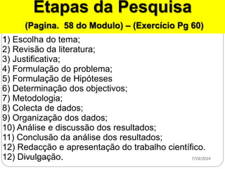 Etapas da Pesquisa
(Pagina. 58 do Modulo) – (Exercício Pg 60)
1) Escolha do tema;
2) Revisão da literatura;
3) Justificativa;
4) Formulação do problema;
5) Formulação de Hipóteses
6) Determinação dos objectivos;
7) Metodologia;
8) Colecta de dados;
9) Organização dos dados;
10) Análise e discussão dos resultados;
11) Conclusão da análise dos resultados;
12) Redacção e apresentação do trabalho científico.
12) Divulgação. 7/24/2024
Helio Nganhane
 
