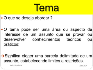 Tema
 O que se deseja abordar ?
 O tema pode ser uma área ou aspecto de
interesse de um assunto que se provar ou
desenvolver conhecimentos teóricos ou
práticos;
Significa eleger uma parcela delimitada de um
assunto, estabelecendo limites e restrições.
7/24/2024
Helio Nganhane
 