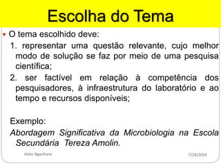Escolha do Tema
 O tema escolhido deve:
1. representar uma questão relevante, cujo melhor
modo de solução se faz por meio de uma pesquisa
científica;
2. ser factível em relação à competência dos
pesquisadores, à infraestrutura do laboratório e ao
tempo e recursos disponíveis;
Exemplo:
Abordagem Significativa da Microbiologia na Escola
Secundária Tereza Amolin.
7/24/2024
Helio Nganhane
 