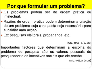 Por que formular um problema?
 Os problemas podem ser de ordem prática ou
intelectual.
 Razões de ordem prática podem determinar a criação
de um problema cuja a resposta seja necessária para
subsidiar uma acção.
 Ex: pesquisas eleitorais, propaganda, etc.
(GIL, 1996, p. 27-28)
Importantes factores que determinam a escolha do
problema de pesquisa são os valores pessoais do
pesquisador e os incentivos sociais que ele recebe.
(GIL, 1996, p. 28-29)
 