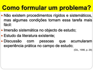 Como formular um problema?
 Não existem procedimentos rígidos e sistemáticos,
mas algumas condições tornam essa tarefa mais
fácil:
 Imersão sistemática no objecto de estudo;
 Estudo da literatura existente;
 Discussão com pessoas que acumularam
experiência prática no campo de estudo;
(GIL, 1996, p. 29)
 