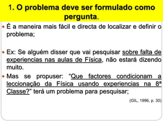 1. O problema deve ser formulado como
pergunta.
 É a maneira mais fácil e directa de localizar e definir o
problema;
 Ex: Se alguém disser que vai pesquisar sobre falta de
experiencias nas aulas de Física, não estará dizendo
muito.
 Mas se propuser: “Que factores condicionam a
leccionação da Física usando experiencias na 8ª
Classe?” terá um problema para pesquisar;
(GIL, 1996, p. 30)
 