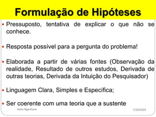 Formulação de Hipóteses
 Pressuposto, tentativa de explicar o que não se
conhece.
 Resposta possível para a pergunta do problema!
 Elaborada a partir de várias fontes (Observação da
realidade, Resultado de outros estudos, Derivada de
outras teorias, Derivada da Intuição do Pesquisador)
 Linguagem Clara, Simples e Específica;
 Ser coerente com uma teoria que a sustente
7/24/2024
Helio Nganhane
 