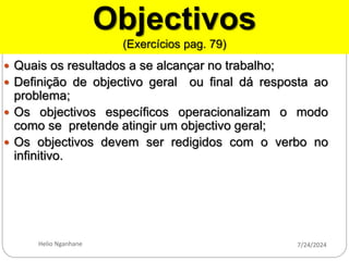 Objectivos
(Exercícios pag. 79)
 Quais os resultados a se alcançar no trabalho;
 Definição de objectivo geral ou final dá resposta ao
problema;
 Os objectivos específicos operacionalizam o modo
como se pretende atingir um objectivo geral;
 Os objectivos devem ser redigidos com o verbo no
infinitivo.
7/24/2024
Helio Nganhane
 