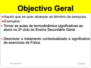 Objectivo Geral
Aquilo que se quer alcançar ao término da pesquisa.
Exemplos:
 Tornar as aulas de termodinâmica significativas ao
aluno no 20 ciclo do Ensino Secundário Geral.
 Descrever o tratamento contextualizado e significativo
de exercícios de Física.
7/24/2024
Helio Nganhane
 