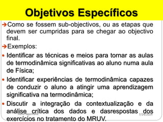 Objetivos Específicos
Como se fossem sub-objectivos, ou as etapas que
devem ser cumpridas para se chegar ao objectivo
final.
Exemplos:
 Identificar as técnicas e meios para tornar as aulas
de termodinâmica significativas ao aluno numa aula
de Física;
 Identificar experiências de termodinâmica capazes
de conduzir o aluno a atingir uma aprendizagem
significativa na termodinâmica;
 Discutir a integração da contextualização e da
análise crítica dos dados e dasrespostas dos
exercícios no tratamento do MRUV.
7/24/2024
Helio Nganhane
 