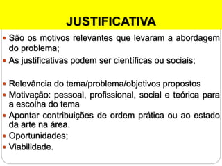JUSTIFICATIVA
 São os motivos relevantes que levaram a abordagem
do problema;
 As justificativas podem ser científicas ou sociais;
 Relevância do tema/problema/objetivos propostos
 Motivação: pessoal, profissional, social e teórica para
a escolha do tema
 Apontar contribuições de ordem prática ou ao estado
da arte na área.
 Oportunidades;
 Viabilidade.
 
