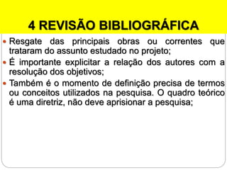4 REVISÃO BIBLIOGRÁFICA
 Resgate das principais obras ou correntes que
trataram do assunto estudado no projeto;
 É importante explicitar a relação dos autores com a
resolução dos objetivos;
 Também é o momento de definição precisa de termos
ou conceitos utilizados na pesquisa. O quadro teórico
é uma diretriz, não deve aprisionar a pesquisa;
 