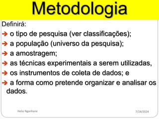 Metodologia
Definirá:
 o tipo de pesquisa (ver classificações);
 a população (universo da pesquisa);
 a amostragem;
 as técnicas experimentais a serem utilizadas,
 os instrumentos de coleta de dados; e
 a forma como pretende organizar e analisar os
dados.
7/24/2024
Helio Nganhane
 