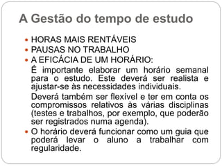 A Gestão do tempo de estudo
 HORAS MAIS RENTÁVEIS
 PAUSAS NO TRABALHO
 A EFICÁCIA DE UM HORÁRIO:
É importante elaborar um horário semanal
para o estudo. Este deverá ser realista e
ajustar-se às necessidades individuais.
Deverá também ser flexível e ter em conta os
compromissos relativos às várias disciplinas
(testes e trabalhos, por exemplo, que poderão
ser registrados numa agenda).
 O horário deverá funcionar como um guia que
poderá levar o aluno a trabalhar com
regularidade.
 