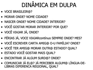 DINÂMICA EM DULPA VOCE BRASILEIR@? MORAR ONDE? NOME CIDADE? NASCER ONDE? NOME CIDADE? INTERIOR? VOCÊ GOSTAR MORAR INTERIOR? POR QUE? VOCÊ VIAJAR JÁ, ONDE? FÉRIAS JÁ, VOCE VIAJARcontínuo SEMPRE ONDE? MES? VOCÊ ESCREVER CARTA AMIG@ O-U FAMÍLIA? ONDE? VOCÊ TER AMIG@ MORAR OUTR@ ESTADO? QUAL? ESTADO VOCÊ GOSTAR MAIS QUAL? ENCONTRAR JÁ ALGUM SURD@? ONDE? COMUNICAR JÁ EL@? JÁ PERCEBER ALGUM@ LÍNGUA-DE-LIBRAS DIFERENCA REGIONAL, QUAL? 