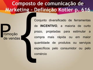 Promoção
de vendas
Composto de comunicação de
Marketing – Definição Kotler p. 616
Conjunto diversificado de ferramentas
de INCENTIVO, a maioria de curto
prazo, projetadas para estimular a
compra mais rápida ou em maior
quantidade de produtos ou serviços
específicos pelo consumidor ou pelo
comércio
 