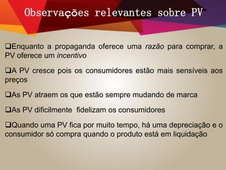 Observações relevantes sobre PV
Enquanto a propaganda oferece uma razão para comprar, a
PV oferece um incentivo
A PV cresce pois os consumidores estão mais sensíveis aos
preços
As PV atraem os que estão sempre mudando de marca
As PV dificilmente fidelizam os consumidores
Quando uma PV fica por muito tempo, há uma depreciação e o
consumidor só compra quando o produto está em liquidação
 