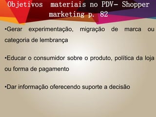 Objetivos materiais no PDV– Shopper
marketing p. 82
•Gerar experimentação, migração de marca ou
categoria de lembrança
•Educar o consumidor sobre o produto, política da loja
ou forma de pagamento
•Dar informação oferecendo suporte a decisão
 