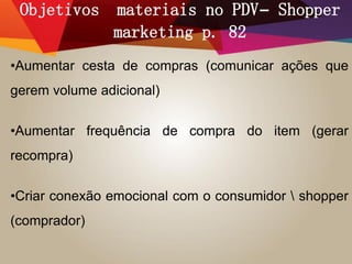 Objetivos materiais no PDV– Shopper
marketing p. 82
•Aumentar cesta de compras (comunicar ações que
gerem volume adicional)
•Aumentar frequência de compra do item (gerar
recompra)
•Criar conexão emocional com o consumidor  shopper
(comprador)
 