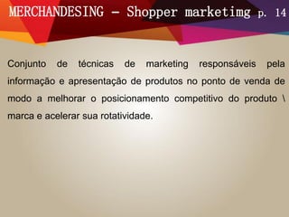 MERCHANDESING – Shopper marketimg p. 14
Conjunto de técnicas de marketing responsáveis pela
informação e apresentação de produtos no ponto de venda de
modo a melhorar o posicionamento competitivo do produto 
marca e acelerar sua rotatividade.
 