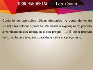 MERCHANDESING – Las Casas
Conjunto de operações táticas efetuadas no ponto de venda
(PDV) para colocar o produto. Vai desde a exposição do produto
a verificações dos estoques e dos preços. (...) É pôr o produto
certo, no lugar certo, em quantidade certa e a preço justo.
 