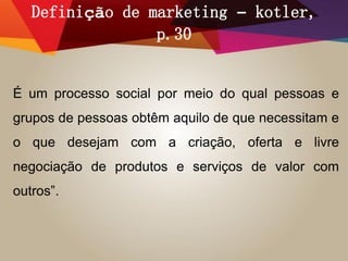 Definição de marketing – kotler,
p.30
É um processo social por meio do qual pessoas e
grupos de pessoas obtêm aquilo de que necessitam e
o que desejam com a criação, oferta e livre
negociação de produtos e serviços de valor com
outros”.
 