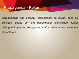 Propaganda - Kolter
Apresentação não pessoal, promocional de ideias, bens ou
serviços, pagas por um patrocinador identificado. Kotler
distingue 3 tipos de propaganda: a informativa, a persuasiva e a
de lembrete.
 