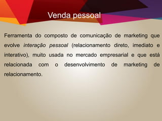 Venda pessoal
Ferramenta do composto de comunicação de marketing que
evolve interação pessoal (relacionamento direto, imediato e
interativo), muito usada no mercado empresarial e que está
relacionada com o desenvolvimento de marketing de
relacionamento.
 