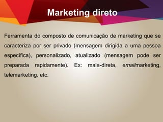 Marketing direto
Ferramenta do composto de comunicação de marketing que se
caracteriza por ser privado (mensagem dirigida a uma pessoa
específica), personalizado, atualizado (mensagem pode ser
preparada rapidamente). Ex: mala-direta, emailmarketing,
telemarketing, etc.
 