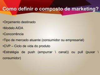 Como definir o composto de marketing?
•Orçamento destinado
•Modelo AIDA
•Concorrência
•Tipo de mercado atuante (consumidor ou empresarial)
•CVP – Ciclo de vida do produto
•Estratégia de push (empurrar  canal)) ou pull (puxar 
consumidor)
 