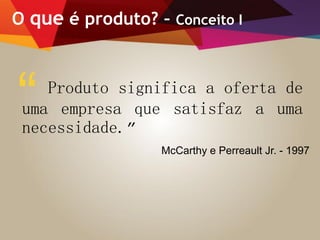 O que é produto? – Conceito I
Produto significa a oferta de
uma empresa que satisfaz a uma
necessidade.”
“
McCarthy e Perreault Jr. - 1997
 
