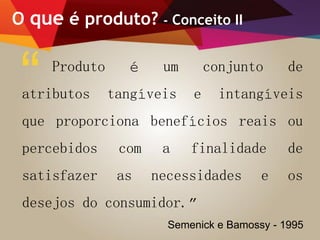 O que é produto? - Conceito II
Produto é um conjunto de
atributos tangíveis e intangíveis
que proporciona benefícios reais ou
percebidos com a finalidade de
satisfazer as necessidades e os
desejos do consumidor.”
“
Semenick e Bamossy - 1995
 